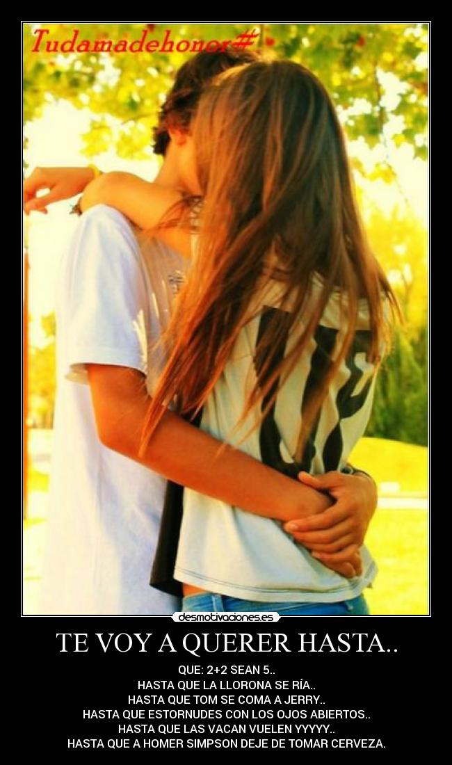 TE VOY A QUERER HASTA.. - QUE: 2+2 SEAN 5..
HASTA QUE LA LLORONA SE RÍA..
HASTA QUE TOM SE COMA A JERRY..
HASTA QUE ESTORNUDES CON LOS OJOS ABIERTOS..
HASTA QUE LAS VACAN VUELEN YYYYY..
HASTA QUE A HOMER SIMPSON DEJE DE TOMAR CERVEZA.