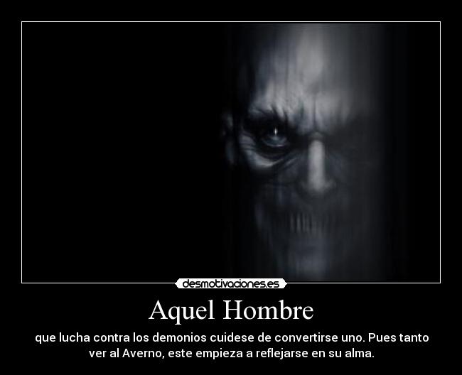 Aquel Hombre - que lucha contra los demonios cuidese de convertirse uno. Pues tanto
ver al Averno, este empieza a reflejarse en su alma.