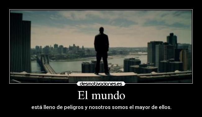 El mundo - está lleno de peligros y nosotros somos el mayor de ellos.