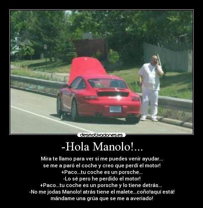 -Hola Manolo!... - Mira te llamo para ver si me puedes venir ayudar...
se me a paró el coche y creo que perdí el motor!
+Paco...tu coche es un porsche...
-Lo sé pero he perdido el motor!
+Paco...tu coche es un porsche y lo tiene detrás...
-No me jodas Manolo! atrás tiene el malete...coño!aquí está!
mándame una grúa que se me a averiado!