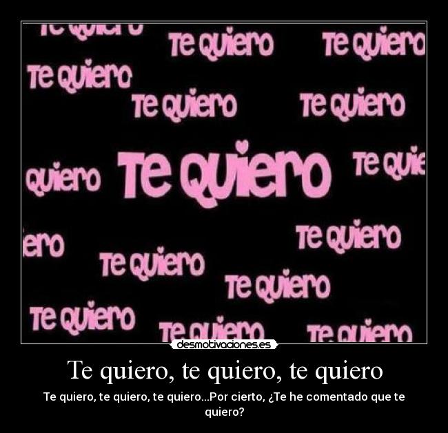 Te quiero, te quiero, te quiero - Te quiero, te quiero, te quiero...Por cierto, ¿Te he comentado que te quiero?