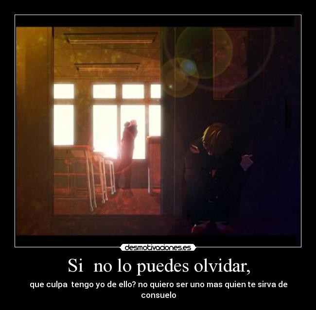Si no lo puedes olvidar, - que culpa tengo yo de ello? no quiero ser uno mas quien te sirva de consuelo