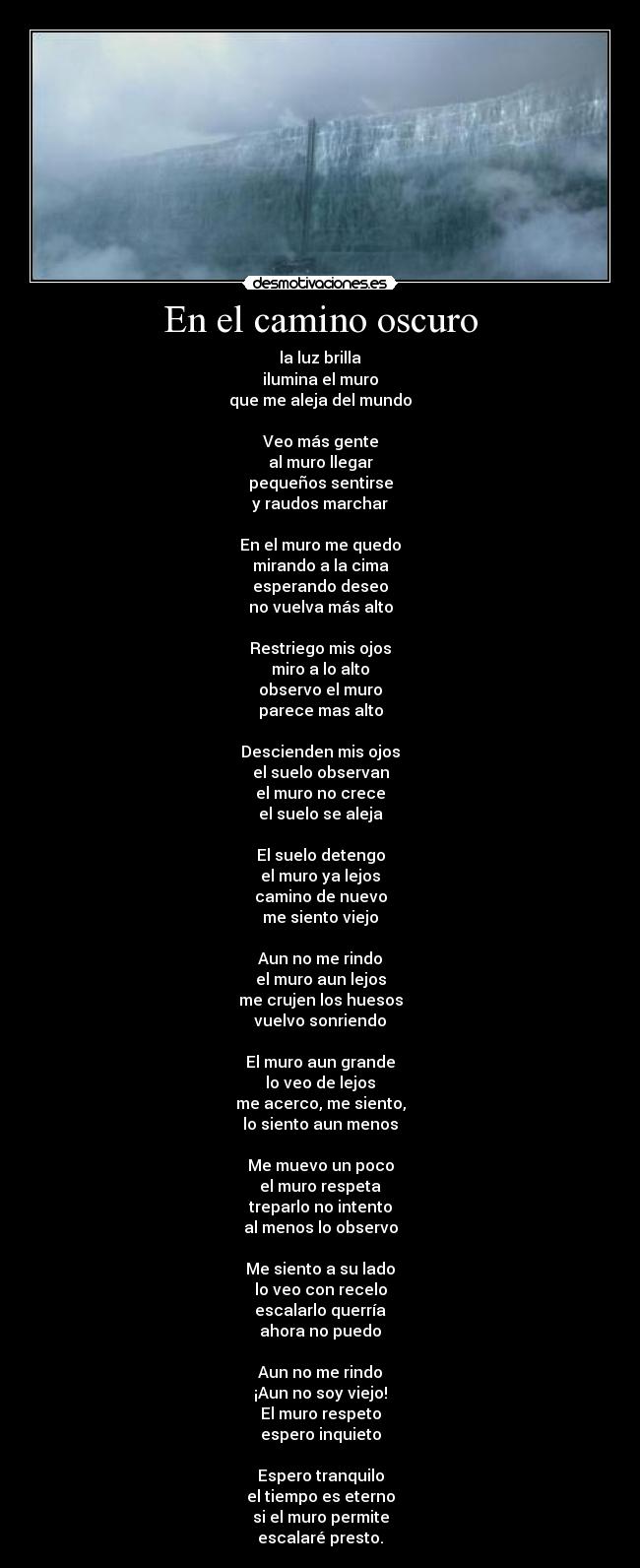 En el camino oscuro - la luz brilla
ilumina el muro
que me aleja del mundo

Veo más gente
al muro llegar
pequeños sentirse
y raudos marchar

En el muro me quedo
mirando a la cima
esperando deseo
no vuelva más alto

Restriego mis ojos
miro a lo alto
observo el muro
parece mas alto

Descienden mis ojos
el suelo observan
el muro no crece
el suelo se aleja

El suelo detengo
el muro ya lejos
camino de nuevo
me siento viejo

Aun no me rindo
el muro aun lejos
me crujen los huesos
vuelvo sonriendo

El muro aun grande
lo veo de lejos
me acerco, me siento,
lo siento aun menos

Me muevo un poco
el muro respeta
treparlo no intento
al menos lo observo

Me siento a su lado
lo veo con recelo
escalarlo querría
ahora no puedo

Aun no me rindo
¡Aun no soy viejo!
El muro respeto
espero inquieto

Espero tranquilo
el tiempo es eterno
si el muro permite
escalaré presto.