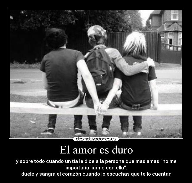 El amor es duro - y sobre todo cuando un tía le dice a la persona que mas amas no me
importaría liarme con ella.
duele y sangra el corazón cuando lo escuchas que te lo cuentan