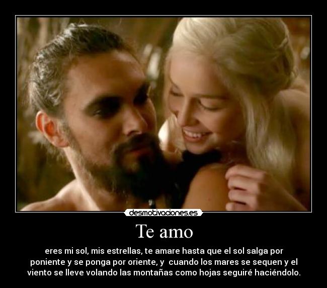 Te amo - eres mi sol, mis estrellas, te amare hasta que el sol salga por
poniente y se ponga por oriente, y cuando los mares se sequen y el
viento se lleve volando las montañas como hojas seguiré haciéndolo.