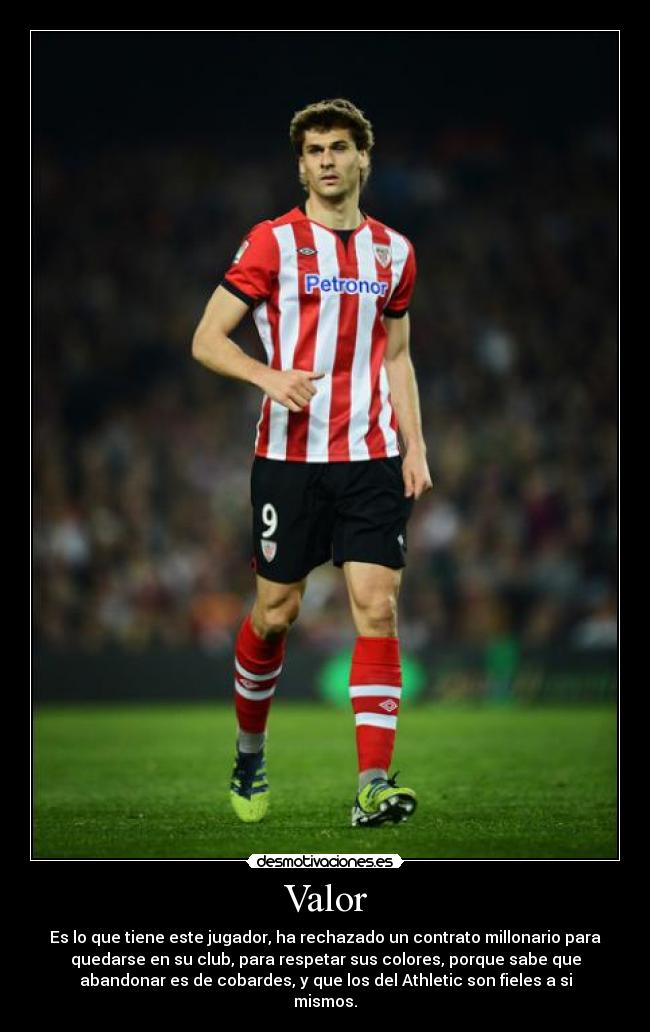 Valor - Es lo que tiene este jugador, ha rechazado un contrato millonario para
quedarse en su club, para respetar sus colores, porque sabe que
abandonar es de cobardes, y que los del Athletic son fieles a si
mismos.