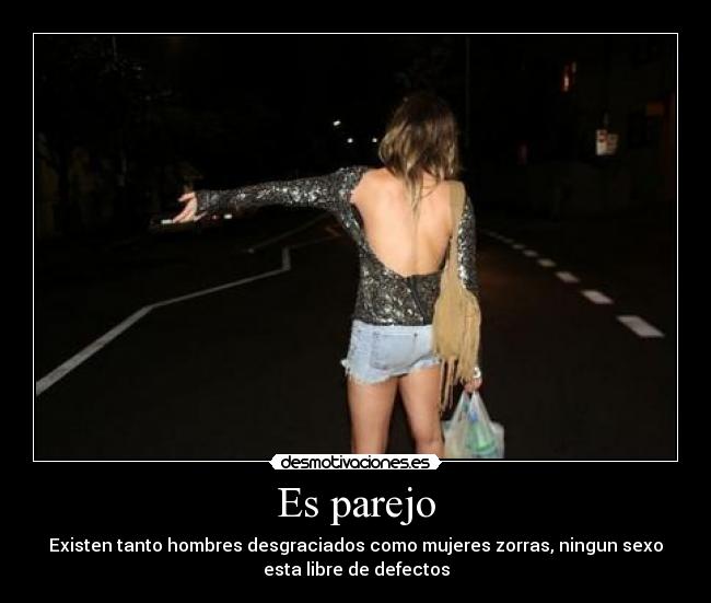 Es parejo - Existen tanto hombres desgraciados como mujeres zorras, ningun sexo
esta libre de defectos