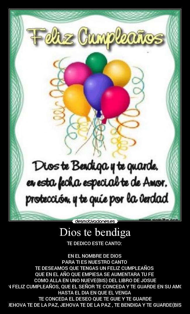 Dios te bendiga - TE DEDICO ESTE CANTO: 

EN EL NOMBRE DE DIOS 
PARA TI ES NUESTRO CANTO 
TE DESEAMOS QUE TENGAS UN FELIZ CUMPLEAÑOS 
QUE EN EL AÑO QUE EMPIESA SE AUMENTARA TU FE 
COMO ALLA EN UNO NUEVE(BIS) DEL LIBRO DE JOSUE
UN FELIZ CUMPLEAÑOS, QUE EL SEÑOR TE CONCEDA Y TE GUARDE EN SU AMOR
HASTA EL DIA EN QUE EL VENGA 
TE CONCEDA EL DESEO QUE TE GUIE Y TE GUARDE
JEHOVA TE DE LA PAZ, JEHOVA TE DE LA PAZ , TE BENDIGA Y TE GUARDE(BIS)