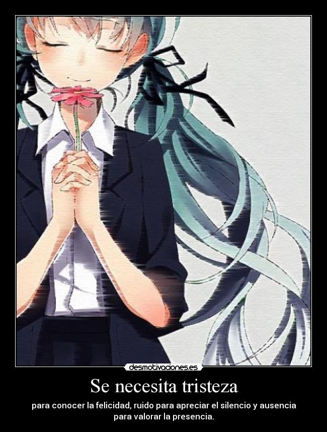 Se necesita tristeza - para conocer la felicidad, ruido para apreciar el silencio y ausencia
para valorar la presencia.
