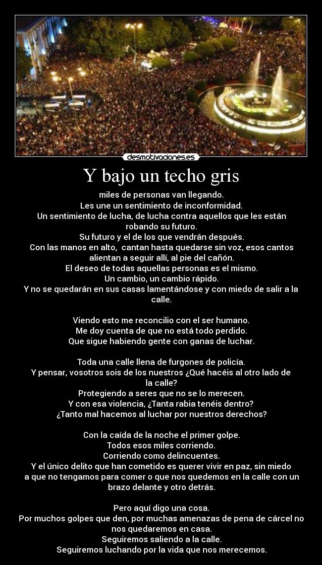 Y bajo un techo gris - miles de personas van llegando.
Les une un sentimiento de inconformidad.
Un sentimiento de lucha, de lucha contra aquellos que les están
robando su futuro.
Su futuro y el de los que vendrán después.
Con las manos en alto, cantan hasta quedarse sin voz, esos cantos
alientan a seguir allí, al pie del cañón.
El deseo de todas aquellas personas es el mismo.
Un cambio, un cambio rápido.
Y no se quedarán en sus casas lamentándose y con miedo de salir a la
calle.
Viendo esto me reconcilio con el ser humano.
Me doy cuenta de que no está todo perdido.
Que sigue habiendo gente con ganas de luchar.
Toda una calle llena de furgones de policía.
Y pensar, vosotros sois de los nuestros ¿Qué hacéis al otro lado de
la calle?
Protegiendo a seres que no se lo merecen.
Y con esa violencia, ¿Tanta rabia tenéis dentro?
¿Tanto mal hacemos al luchar por nuestros derechos?
Con la caída de la noche el primer golpe.
Todos esos miles corriendo.
Corriendo como delincuentes.
Y el único delito que han cometido es querer vivir en paz, sin miedo
a que no tengamos para comer o que nos quedemos en la calle con un
brazo delante y otro detrás.
Pero aquí digo una cosa.
Por muchos golpes que den, por muchas amenazas de pena de cárcel no
nos quedaremos en casa.
Seguiremos saliendo a la calle.
Seguiremos luchando por la vida que nos merecemos.