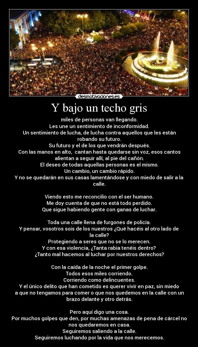 Y bajo un techo gris - miles de personas van llegando.
Les une un sentimiento de inconformidad.
Un sentimiento de lucha, de lucha contra aquellos que les están
robando su futuro.
Su futuro y el de los que vendrán después.
Con las manos en alto, cantan hasta quedarse sin voz, esos cantos
alientan a seguir allí, al pie del cañón.
El deseo de todas aquellas personas es el mismo.
Un cambio, un cambio rápido.
Y no se quedarán en sus casas lamentándose y con miedo de salir a la
calle.
Viendo esto me reconcilio con el ser humano.
Me doy cuenta de que no está todo perdido.
Que sigue habiendo gente con ganas de luchar.
Toda una calle llena de furgones de policía.
Y pensar, vosotros sois de los nuestros ¿Qué hacéis al otro lado de
la calle?
Protegiendo a seres que no se lo merecen.
Y con esa violencia, ¿Tanta rabia tenéis dentro?
¿Tanto mal hacemos al luchar por nuestros derechos?
Con la caída de la noche el primer golpe.
Todos esos miles corriendo.
Corriendo como delincuentes.
Y el único delito que han cometido es querer vivir en paz, sin miedo
a que no tengamos para comer o que nos quedemos en la calle con un
brazo delante y otro detrás.
Pero aquí digo una cosa.
Por muchos golpes que den, por muchas amenazas de pena de cárcel no
nos quedaremos en casa.
Seguiremos saliendo a la calle.
Seguiremos luchando por la vida que nos merecemos.