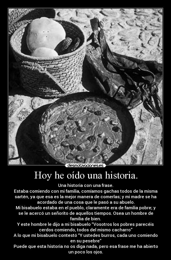 Hoy he oído una historia. - Una historia con una frase.
Estaba comiendo con mi familia, comíamos gachas todos de la misma
sartén, ya que esa es la mejor manera de comerlas; y mi madre se ha
acordado de una cosa que le pasó a su abuelo.
Mi bisabuelo estaba en el pueblo, claramente era de familia pobre; y
se le acercó un señorito de aquellos tiempos. Osea un hombre de
familia de bien.
Y este hombre le dijo a mi bisabuelo “Vosotros los pobres parecéis
cerdos comiendo, todos del mismo cacharro”
A lo que mi bisabuelo contestó “Y ustedes burros, cada uno comiendo
en su pesebre”
Puede que esta historia no os diga nada, pero esa frase me ha abierto
un poco los ojos.