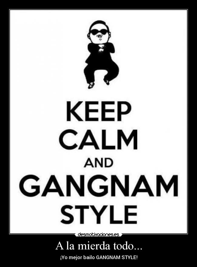 A la mierda todo... - ¡Yo mejor bailo GANGNAM STYLE!