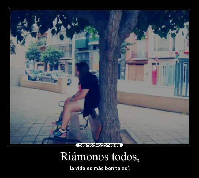 Riámonos todos, - la vida es más bonita así.