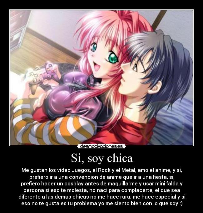 Si, soy chica - Me gustan los video Juegos, el Rock y el Metal, amo el anime, y si,
prefiero ir a una convencion de anime que ir a una fiesta, si,
prefiero hacer un cosplay antes de maquillarme y usar mini falda y
perdona si eso te molesta, no naci para complacerte, el que sea
diferente a las demas chicas no me hace rara, me hace especial y si
eso no te gusta es tu problema yo me siento bien con lo que soy :)