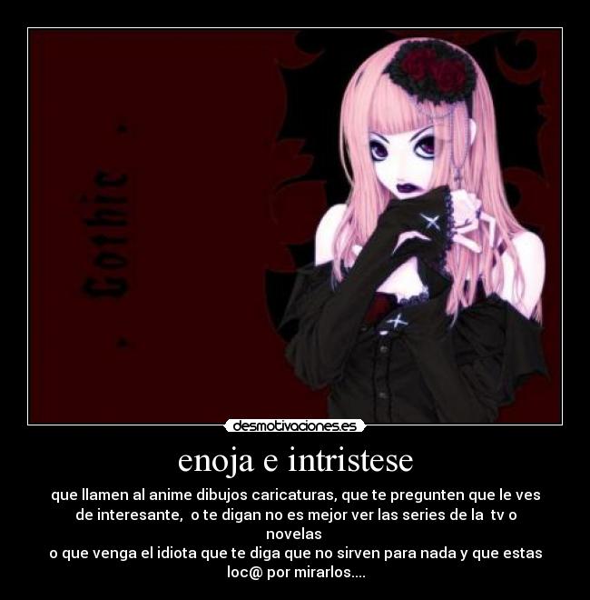 enoja e intristese - que llamen al anime dibujos caricaturas, que te pregunten que le ves
de interesante,  o te digan no es mejor ver las series de la  tv o
novelas 
o que venga el idiota que te diga que no sirven para nada y que estas
loc@ por mirarlos....