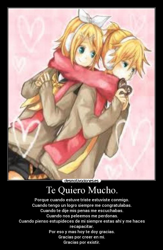 Te Quiero Mucho. - Porque cuando estuve triste estuviste conmigo.
Cuando tengo un logro siempre me congratulabas.
Cuando te dije mis penas me escuchabas.
Cuando nos peleemos me perdonas.
Cuando pienso estupideces de mi siempre estas ahí y me haces recapacitar.
Por eso y mas hoy te doy gracias.
Gracias por creer en mi.
Gracias por existir.