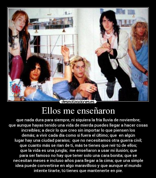 Ellos me enseñaron - que nada dura para siempre, ni siquiera la fría lluvia de noviembre;
que aunque hayas tenido una vida de mierda puedes llegar a hacer cosas
increíbles; a decir lo que creo sin importar lo que piensen los
demás; a vivir cada día como si fuera el último; que  en algún
lugar hay una ciudad paraíso;  que no necesitamos otra guerra civil;
que cuanto más se rían de ti, más te tienes que reír tú de ellos;
 que la vida es una jungla;  me enseñaron a usar mi ilusión; que
para ser famoso no hay que tener solo una cara bonita; que se
necesitan meses e incluso años para llegar a la cima; que una simple
idea puede convertirse en algo maravilloso y que aunque el mundo
intente tirarte, tú tienes que mantenerte en pie.