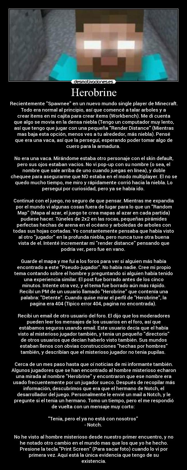 Herobrine - Recientemente Spawnee en un nuevo mundo single player de Minecraft.
Todo era normal al principio, así que comencé a talar arboles y a
crear items en mi cajita para crear items (Workbench). Me di cuenta
que algo se movía en la densa niebla (Tengo un computador muy lento,
así que tengo que jugar con una pequeña Render Distance (Mientras
mas baja esta opción, menos ves a tu alrededor, más niebla). Pensé
que era una vaca, así que la perseguí, esperando poder tomar algo de
cuero para la armadura. 

No era una vaca. Mirándome estaba otro personaje con el skin default,
pero sus ojos estaban vacíos. No vi pop-up con su nombre (o sea, el
nombre que sale arriba de uno cuando juegas en línea), y doble
chequee para asegurarme que NO estaba en el modo multiplayer. El no se
quedo mucho tiempo, me miro y rápidamente corrió hacia la niebla. Lo
perseguí por curiosidad, pero ya se había ido. 

Continué con el juego, no seguro de que pensar. Mientras me expandía
por el mundo vi algunas cosas fuera de lugar para lo que un Random
Map (Mapa al azar, el juego te crea mapas al azar en cada partida)
pudiese hacer. Túneles de 2x2 en las rocas, pequeñas pirámides
perfectas hechas de arena en el océano y arboledas de arboles con
todas sus hojas cortadas. Yo constantemente pensaba que había visto
al otro jugador en la profunda niebla, pero nunca tuve otra buena
vista de el. Intenté incrementar mi render distance pensando que
podría ver, pero fue en vano. 

Guarde el mapa y me fui a los foros para ver si alguien más había
encontrado a este Pseudo-jugador. No había nadie. Cree mi propio
tema contando sobre el hombre y preguntando si alguien había tenido
una experiencia similar. El post fue borrado antes de los cinco
minutos. Intente otra vez, y el tema fue borrado aún más rápido.
Recibí un PM de un usuario llamado Herobrine que contenía una
palabra: Detente. Cuando quise mirar el perfil de Herobrine, la
pagina era 404 (Típico error 404, pagina no encontrada). 

Recibi un email de otro usuario del foro. El dijo que los moderadores
pueden leer los mensajes de los usuarios en el foro, así que
estábamos seguros usando email. Este usuario decía que el había
visto al misterioso jugador también, y tenia un pequeño directorio
de otros usuarios que decían haberlo visto también. Sus mundos
estaban llenos con obvias construcciones hechas por hombres
también, y describían que el misterioso jugador no tenia pupilas. 

Cerca de un mes paso hasta que oí noticias de mi informante también.
Algunos jugadores que se han encontrado al hombre misterioso echaron
una mirada al nombre Herobrine y encontraron que ese nombre era
usado frecuentemente por un jugador sueco. Después de recopilar más
información, descubrimos que era que el hermano de Notch, el
desarrollador del juego. Personalmente le envié un mail a Notch, y le
pregunte si el tenia un hermano. Tomo un tiempo, pero el me respondió
de vuelta con un mensaje muy corto: 

Tenia, pero el ya no está con nosotros 
- Notch. 

No he visto al hombre misterioso desde nuestro primer encuentro, y no
he notado otro cambio en el mundo mas que los que yo he hecho.
Presione la tecla Print Screen (Para sacar foto) cuando lo vi por
primera vez. Aquí está la única evidencia que tengo de su
existencia.