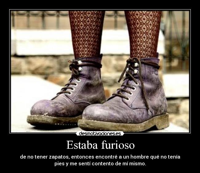 Estaba furioso - de no tener zapatos, entonces encontré a un hombre qué no tenía
pies y me sentí contento de mí mismo.