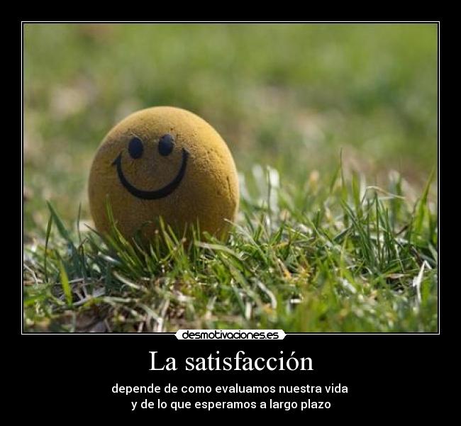 La satisfacción - depende de como evaluamos nuestra vida 
y de lo que esperamos a largo plazo