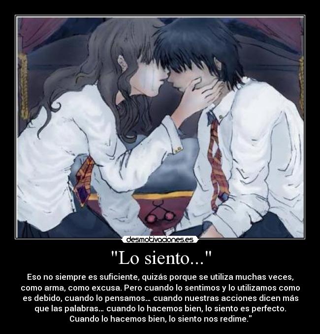 Lo siento... - Eso no siempre es suficiente, quizás porque se utiliza muchas veces,
como arma, como excusa. Pero cuando lo sentimos y lo utilizamos como
es debido, cuando lo pensamos… cuando nuestras acciones dicen más
que las palabras… cuando lo hacemos bien, lo siento es perfecto.
Cuando lo hacemos bien, lo siento nos redime.