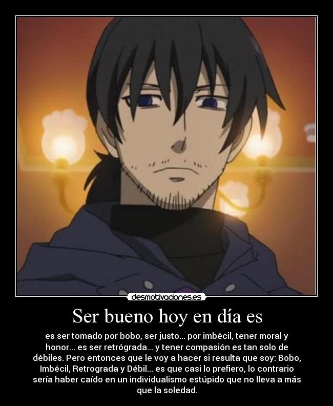 Ser bueno hoy en día es - es ser tomado por bobo, ser justo... por imbécil, tener moral y
honor... es ser retrógrada... y tener compasión es tan solo de
débiles. Pero entonces que le voy a hacer si resulta que soy: Bobo,
Imbécil, Retrograda y Débil... es que casi lo prefiero, lo contrario
sería haber caído en un individualismo estúpido que no lleva a más
que la soledad.