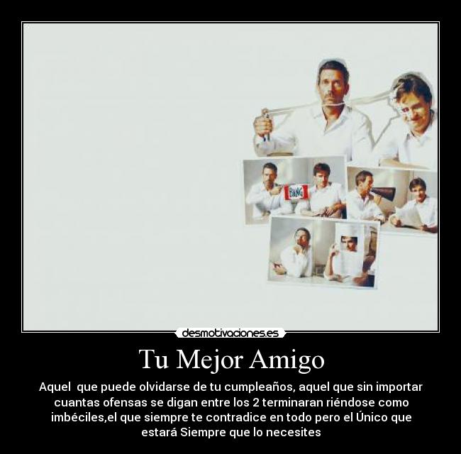 Tu Mejor Amigo - Aquel que puede olvidarse de tu cumpleaños, aquel que sin importar
cuantas ofensas se digan entre los 2 terminaran riéndose como
imbéciles,el que siempre te contradice en todo pero el Único que
estará Siempre que lo necesites