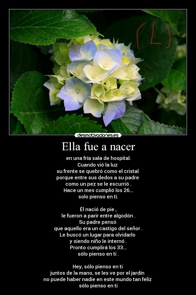 Ella fue a nacer - en una fría sala de hospital.
Cuando vió la luz
su frente se quebró como el cristal
porque entre sus dedos a su padre
como un pez se le escurrió .
Hace un mes cumplió los 26...
solo pienso en ti.
Él nació de pie ,
le fueron a parir entre algodón .
Su padre pensó
que aquello era un castigo del señor .
Le buscó un lugar para olvidarlo
y siendo niño le internó .
Pronto cumplirá los 33...
sólo pienso en ti .
Hey, sólo pienso en ti
juntos de la mano, se les ve por el jardín
no puede haber nadie en este mundo tan feliz
sólo pienso en ti