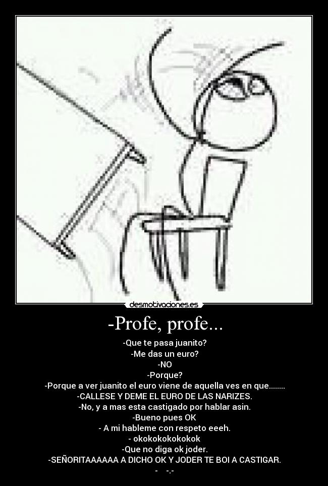 -Profe, profe... - -Que te pasa juanito?
-Me das un euro?
-NO
-Porque?
-Porque a ver juanito el euro viene de aquella ves en que........
-CALLESE Y DEME EL EURO DE LAS NARIZES.
-No, y a mas esta castigado por hablar asin.
-Bueno pues OK
- A mi hableme con respeto eeeh.
- okokokokokokok
-Que no diga ok joder.
-SEÑORITAAAAAA A DICHO OK Y JODER TE BOI A CASTIGAR.
- -.-