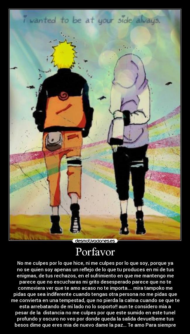 Porfavor - No me culpes por lo que hice, ni me culpes por lo que soy, porque ya
no se quien soy apenas un reflejo de lo que tu produces en mi de tus
enigmas, de tus rechazos, en el sufrimiento en que me mantengo me
parece que no escucharas mi grito desesperado parece que no te
conmoviera ver que te amo acaso no te importa.... mira tampoko me
pidas que sea indiferente cuando tengas otra persona no me pidas que
me convierta en una tempestad, que no pierda la calma cuando se que te
esta arrebatando de mi lado no lo soporto!! aun te considero mia a
pesar de la distancia no me culpes por que este sumido en este tunel
profundo y oscuro no veo por donde queda la salida devuelbeme tus
besos dime que eres mia de nuevo dame la paz... Te amo Para siempre