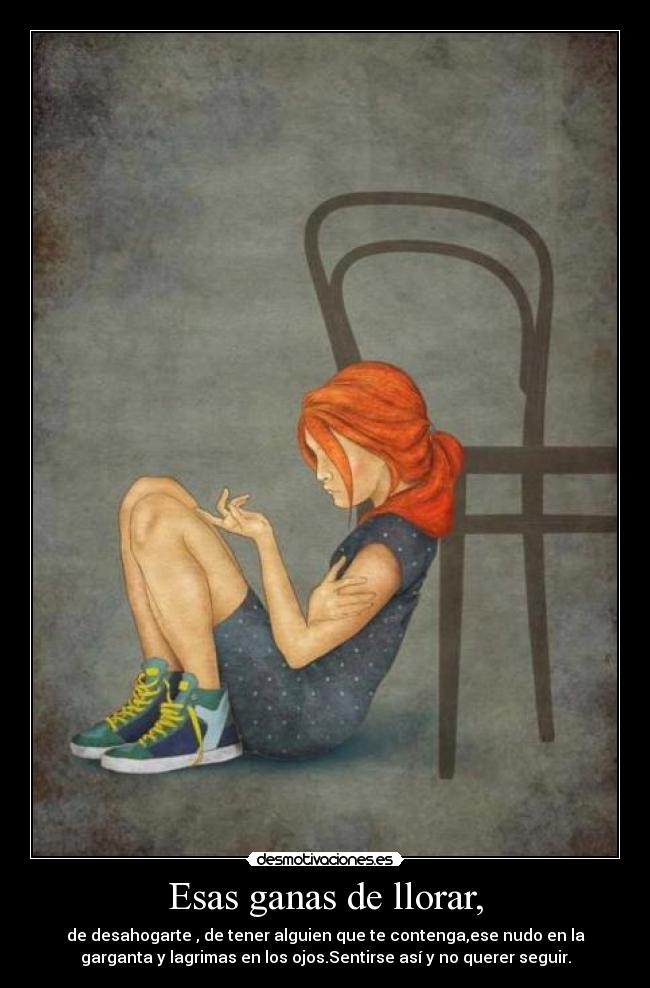 Esas ganas de llorar, - de desahogarte , de tener alguien que te contenga,ese nudo en la
garganta y lagrimas en los ojos.Sentirse así y no querer seguir.