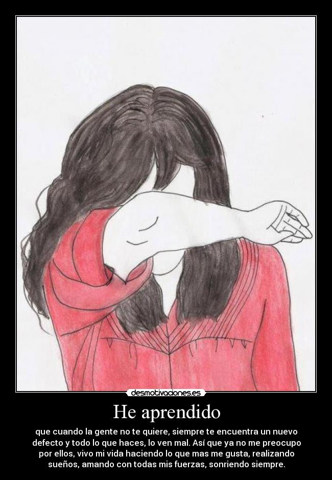 He aprendido - que cuando la gente no te quiere, siempre te encuentra un nuevo
defecto y todo lo que haces, lo ven mal. Así que ya no me preocupo
por ellos, vivo mi vida haciendo lo que mas me gusta, realizando
sueños, amando con todas mis fuerzas, sonriendo siempre.