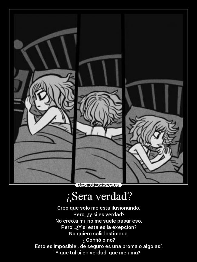 ¿Sera verdad? - Creo que solo me esta ilusionando.
Pero, ¿y si es verdad?
No creo,a mi no me suele pasar eso.
Pero...¿Y si esta es la exepcion?
No quiero salir lastimada.
¿ Confió o no?
Esto es imposible , de seguro es una broma o algo así.
Y que tal si en verdad que me ama?