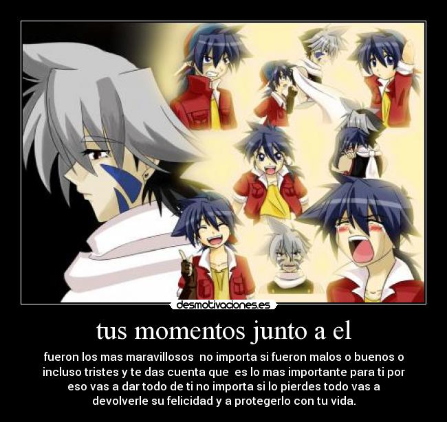 tus momentos junto a el - fueron los mas maravillosos no importa si fueron malos o buenos o
incluso tristes y te das cuenta que es lo mas importante para ti por
eso vas a dar todo de ti no importa si lo pierdes todo vas a
devolverle su felicidad y a protegerlo con tu vida.