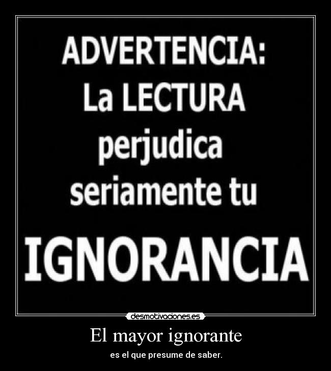 El mayor ignorante - es el que presume de saber.