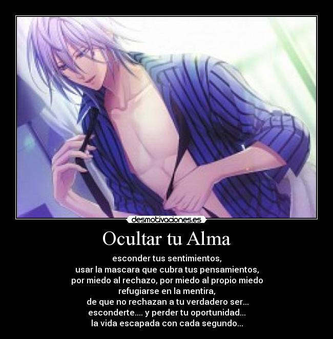 Ocultar tu Alma - esconder tus sentimientos,
usar la mascara que cubra tus pensamientos,
por miedo al rechazo, por miedo al propio miedo
refugiarse en la mentira,
 de que no rechazan a tu verdadero ser...
esconderte.... y perder tu oportunidad...
la vida escapada con cada segundo...