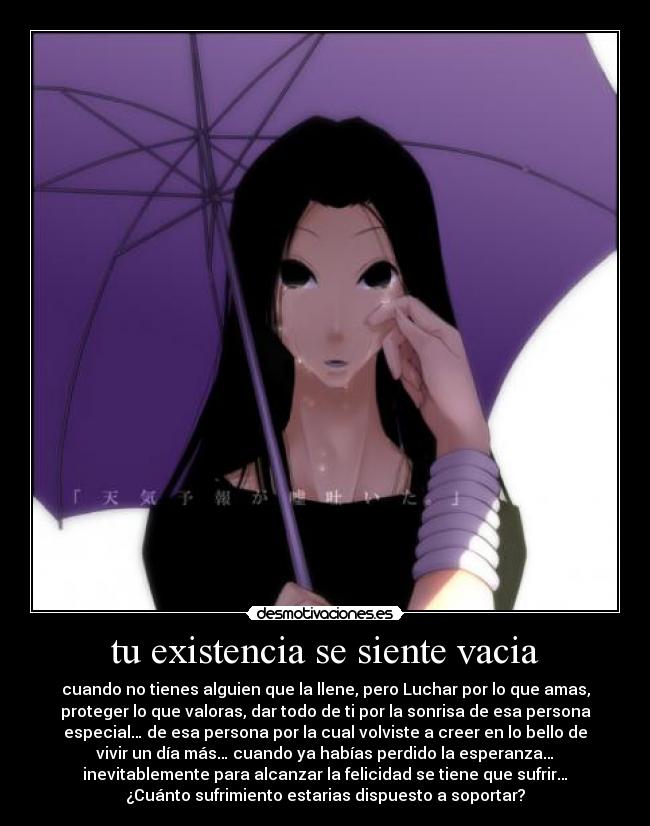 tu existencia se siente vacia - cuando no tienes alguien que la llene, pero Luchar por lo que amas,
proteger lo que valoras, dar todo de ti por la sonrisa de esa persona
especial… de esa persona por la cual volviste a creer en lo bello de
vivir un día más… cuando ya habías perdido la esperanza…
inevitablemente para alcanzar la felicidad se tiene que sufrir…
¿Cuánto sufrimiento estarias dispuesto a soportar?