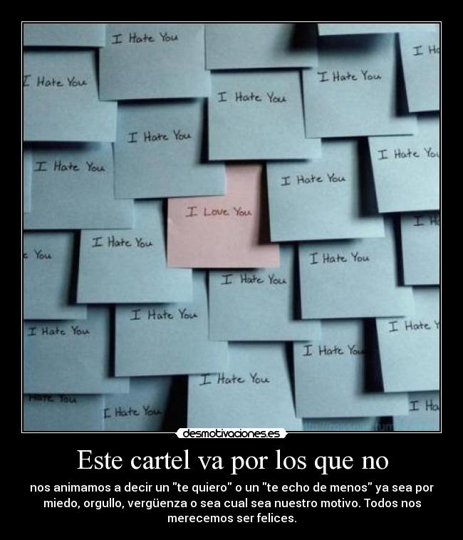 Este cartel va por los que no - nos animamos a decir un te quiero o un te echo de menos ya sea por
miedo, orgullo, vergüenza o sea cual sea nuestro motivo. Todos nos
merecemos ser felices.