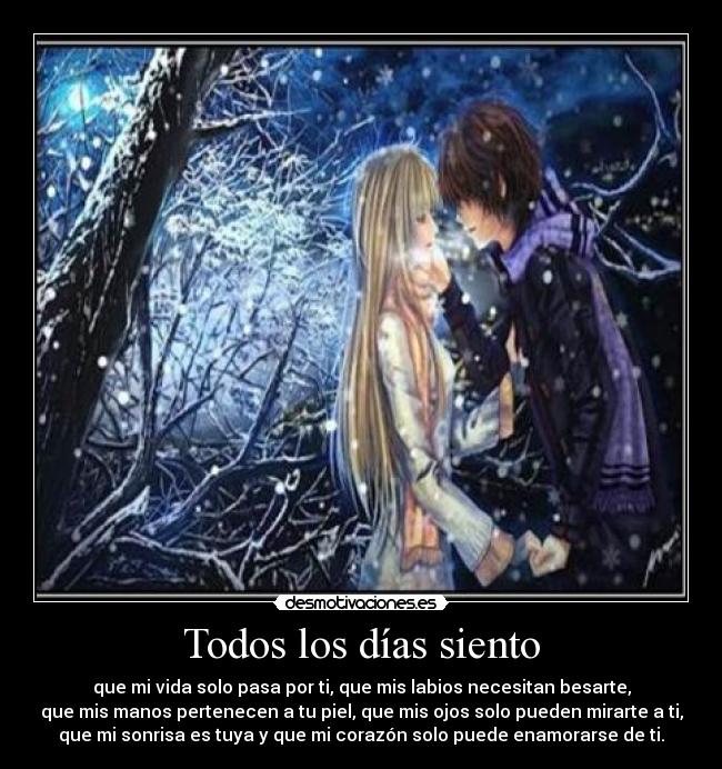 Todos los días siento - que mi vida solo pasa por ti, que mis labios necesitan besarte,
que mis manos pertenecen a tu piel, que mis ojos solo pueden mirarte a ti,
que mi sonrisa es tuya y que mi corazón solo puede enamorarse de ti.