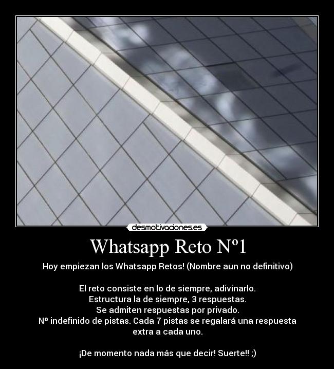 Whatsapp Reto Nº1 - Hoy empiezan los Whatsapp Retos! (Nombre aun no definitivo)
El reto consiste en lo de siempre, adivinarlo.
Estructura la de siempre, 3 respuestas.
Se admiten respuestas por privado.
Nº indefinido de pistas. Cada 7 pistas se regalará una respuesta extra a cada uno.
¡De momento nada más que decir! Suerte!! ;)