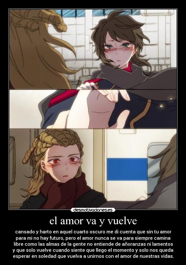 el amor va y vuelve - cansado y harto en aquel cuarto oscuro me di cuenta que sin tu amor
para mi no hay futuro, pero el amor nunca se va para siempre camina
libre como las almas de la gente no entiende de añoranzas ni lamentos
y que solo vuelve cuando siente que llego el momento y solo nos queda
esperar en soledad que vuelva a unirnos con el amor de nuestras vidas.