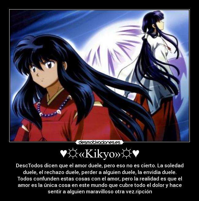 ♥☼«Kikyo»☼♥ - DescTodos dicen que el amor duele, pero eso no es cierto. La soledad
duele, el rechazo duele, perder a alguien duele, la envidia duele.
Todos confunden estas cosas con el amor, pero la realidad es que el
amor es la única cosa en este mundo que cubre todo el dolor y hace
sentir a alguien maravilloso otra vez.ripción
