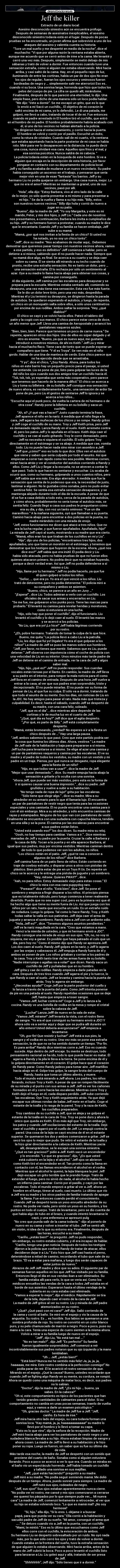 Jeff the killer - Extracto de un diario local:
Asesino desconocido siniestro aún se encuentra prófugo.
Después de semanas de asesinatos inexplicables, el asesino
desconocido siniestro todavía está en el lugar. Después de pocas
pruebas se ha encontrado, un joven afirma que sobrevivió a uno de los
ataques del asesino y valentía cuenta su historia.
“Tuve un mal sueño y me desperté en medio de la noche”, dice el
muchacho: “Vi que por alguna razón la ventana estaba abierta,
aunque me acuerdo que se cerró antes de irme a la cama. Me levanté y
cerró una vez más. Después, simplemente se metió debajo de mis
sábanas y trató de volver a dormir. Fue entonces cuando tuve una
sensación extraña, como si alguien me estaba observando. Miré hacia
arriba, y casi saltó de la cama. Hay, en el pequeño rayo de luz,
iluminando de entre las cortinas, había un par de dos ojos No eran
los ojos de regular;. fueran los ojos oscuros y ominosos fueron
bordeadas de negro y … simplemente salir me aterrorizó Eso es..
cuando vi su boca. Una sonrisa larga, horrenda que hizo que todos los
pelos del cuerpo de pie. La cifra se quedó allí, mirándome.
Finalmente, después de lo que pareció una eternidad, lo dijo. Una
simple frase, pero dicho de una manera sólo un loco podía hablar.
“Me dijo: ‘Vete a dormir”. Se me escapó un grito, que es lo que
lo envió a mí Sacó un cuchillo,.. El objetivo de mi corazón le
saltó encima de mi cama, yo lo defendió;. Le di una patada, me
golpeó, me llevó a cabo, tratando de tocar él de mí. Fue entonces
cuando mi padre arrestado in El hombre tiró el cuchillo, que entró
en el hombro de mi padre. El hombre probablemente habría acabado con
él, si uno de los vecinos no habían alertado a la policía.
“Se dirigieron hacia el estacionamiento, y corrió hacia la puerta.
El hombre se volvió y corrió por el pasillo. Escuché un éxito,
como la rotura de cristales. Cuando salí de mi cuarto, vi la ventana
que estaba apuntando hacia la parte posterior de mi casa se había
roto. Miré para ver lo desaparecen en la distancia. te puedo decir
una cosa, nunca olvidaré esa cara. Aquellos ojos fríos y el mal, y
esa sonrisa psicótica. Nunca saldrá de mi cabeza. “
La policía todavía están en la búsqueda de este hombre. Si ve a
alguien que encaja en la descripción de esta historia, por favor
póngase en contacto con su departamento de policía local.
Jeff y su familia acababa de mudarse a un nuevo vecindario. Su padre
había conseguido un ascenso en el trabajo, y pensaron que sería
mejor vivir en una de esas “fantasía” los barrios. Jeff y su
hermano Liu no podía quejarse sin embargo. Una casa nueva, mejor. Lo
que no era el amor? Mientras se mantenían a granel, uno de sus
vecinos, pasó por allí.
“Hola”, ella dijo: “Estoy Barbera, vivo al otro lado de la calle
de lo mejor, yo sólo quería presentar a mi mismo y para presentar a
mi hijo..” Se da la vuelta y llama a su hijo más. “Billy, estos
son nuestros nuevos vecinos.” Billy dijo hola y corrió de nuevo a
jugar en su patio.
“Bueno”, dijo la madre de Jeff, “Yo soy Margarita, y este es mi
marido, Peter, y mis dos hijos, y Jeff Liu.” Cada uno de nosotros
nos presentamos, a continuación, Barbera les invita a cumpleaños de
su hijo. Jeff y su hermano fueron a protestar, cuando su madre le dice
que le encantaría. Cuando Jeff y su familia se hacen embalaje, Jeff
sube a su mamá.
“Mamá, ¿por qué nos invitan a la fiesta de un chico? Si usted no
ha notado, yo no soy un chico tonto”.
“Jeff“, dice su madre: “Nos acabamos de mudar aquí,.. Debemos
demostrar que queremos pasar tiempo con nuestros vecinos ahora, vamos
a ese partido, y eso es definitivo” Jeff comienza a hablar, pero se
detiene a sí mismo, sabiendo que él no puede hacer nada. Siempre que
su mamá dice algo, es final. Se acerca a su cuarto y se deja caer
sobre su cama. Él se sienta allí mirando a su techo cuando de
pronto, recibe una extraña sensación. No es tanto un dolor, pero …
una sensación extraña. Él lo rechaza por sólo un sentimiento al
azar. Oye a su madre lo llama hacia abajo para obtener sus cosas, y
camina por conseguirlo.
Al día siguiente, Jeff camina por las escaleras para desayunar y se
prepara para la escuela. Mientras estaba sentado allí, comiendo su
desayuno, una vez más tiene esa sensación. Esta vez fue más fuerte.
Se le dio un dolor leve tirón, pero una vez más, despedidos.
Mientras él y Liu terminó su desayuno, se dirigieron hasta la parada
de autobús. Se quedaron esperando el autobús, y luego, de repente,
un chico en un monopatín salta sobre ellos, a sólo unos centímetros
por encima de sus rodillas. Ambos saltar la sorpresa. “Hey, ¿qué
diablos?”
El chico se cayó y se volvió hacia ellos. Pateó el tablero del
patín y la cogió con sus manos. El chico parece estar cerca de doce,
un año menor que Jeff. Lleva una camisa de Aeropostale y arrancó los
pantalones vaqueros azules.
“Bien, bien, bien. Parece que tenemos un poco de carne nueva.” De
repente, aparecen otros dos hijos. Uno de ellos es súper delgado y el
otro es enorme. “Bueno, ya que es nuevo aquí, me gustaría
introducir a nosotros mismos, de ahí es Keith.” Jeff Liu y mirar
hacia el muchacho flaco. Tiene cara de tonto que se puede esperar un
compañero que tiene. “Y él es Troya”. Se ven más en el niño
gordo. Hablar de una tina de manteca de cerdo. Este chico parece que
no ha ejercido desde que se arrastraba.
“Y yo”, dice el chico, “¿Soy Randy. Ahora, para todos los
niños en este barrio hay un pequeño precio para el pasaje, si usted
me entiende. Liu se pone de pie, listo para golpear las luces de la
del niño los ojos cuando sus dos amigos tirar un cuchillo hacia él.
“Tsk, tsk, tsk, yo esperaba que sería más cooperativo, pero parece
que tenemos que hacerlo de la manera difícil.” El chico se acerca a
Liu y toma su billetera . de su bolsillo Jeff consigue esa sensación
de nuevo ahora, es verdaderamente fuerte,. una sensación de ardor Se
pone de pie, pero Liu él gestos de sentarse Jeff lo ignora y se
acerca a los niños…
“Escuche aquí el punk poco, da vuelta la cartera de mi hermano o de
otra cosa”. Randy pone la billetera en su bolsillo y saca un
cuchillo.
“Ah, sí? ¿Y qué vas a hacer?” Justo cuando termina la frase,
Jeff aparece el niño en la nariz. A medida que el niño llega a la
cara, Jeff agarra las muñecas de los chicos y se rompe. Randy gritos
y Jeff coge el cuchillo de su mano. Troy y Jeff Keith prisa, pero Jeff
es demasiado rápido. Lanza Randy en el suelo. Keith arremete contra
él, pero los patos Jeff y lo apuñala en el brazo. Keith deja caer el
cuchillo y se cae al suelo gritando. Troy le corre demasiado, pero
Jeff no necesita ni siquiera el cuchillo. Él sólo golpes Troy
directamente en el estómago y se va abajo. A medida que cae, vomita
todo. Liu no puede hacer nada sino mirar con asombro a Jeff.
“Jeff que ¿cómo?” eso es todo lo que dice. Ellos ven el autobús
que viene y saben que sería culpado por todo el asunto. Así que
empiezan a correr tan rápido como les sea posible. Mientras corren,
miran hacia atrás y ver al conductor del autobús corriendo a Randy y
ellos. Como Jeff Liu y llegar a la escuela, no se atreven a contar lo
que pasó. Todo lo que hacen es sentarse y escuchar. Liu acaba de
ocurrir que, como su hermano, golpeando a unos cuantos niños, pero
Jeff sabía que era más. Era algo aterrador. A medida que fue la
sensación que sentía de lo poderoso que era, la necesidad de justo,
lastimar a alguien. No le gustaba cómo sonaba, pero no pudo evitar
sentirse feliz. Se sentía esa extraña sensación desaparece, y se
mantenga alejado durante todo el día de la escuela. A pesar de que
él se fue a casa debido a todo esto, cerca de la parada de autobús,
y cómo ahora, probablemente no sería tomar el autobús más, se
sentía feliz. Cuando llegó a casa sus padres le preguntaron cómo
era su día, y dijo, con voz un tanto ominoso: “Fue un día
maravilloso.” A la mañana siguiente, oyó que llamaban a su puerta.
Caminó hacia abajo para encontrar a dos policías en la puerta, su
madre mirándolo con una mirada de enojo.
“Jeff, estos funcionarios me dicen que atacó a tres niños. Que no
era la lucha regular, y que fueron apuñalados. Apuñalado, hijo!”
La mirada de Jeff cayó al suelo, mostrando a su madre que era cierto.
“Mamá, ellos eran los que tiraban de los cuchillos en mí y Liu”.
“Hijo”, dijo uno de los policías, “encontramos tres hijos, dos
apuñalados, uno que tiene un moretón en el estómago, y tenemos que
demostrar que los testigos que huyeron de la escena. Ahora, ¿qué nos
dice eso?” Jeff sabía que era inútil. Él podía decir y Liu
había sido atacada, pero no había pruebas de que no fueron ellos
quienes atacaron primero. No podría decir que no estaban huyendo,
porque a decir verdad eran. Así que Jeff no podía defenderse a sí
mismo o Liu.
“Hijo, llame por tu hermano.” Jeff no podía hacerlo, ya que fue
él quien golpeó a todos los niños.
“Señor, … que era yo. Yo era el que venció a los niños. Liu
trató de detenerme, pero no podía detenerme.” El policía miró a
su compañero y ambos se asienten.
“Bueno, chico, se parece a un año en Juvy …”
“¡Espera!” , dice Liu. Todos admiran a verlo con un cuchillo. Los
oficiales de sacar sus armas y encerrarlos en Liu.
“Se me fue, me golpearon a los punks poco. Tiene las marcas para
probarlo.” Él levantó su camisa para revelar heridas y moretones,
como si estuviera en una lucha.
“Hijo, sólo hay que poner el cuchillo”, dijo el funcionario. Liu
levantó el cuchillo y lo dejó caer al suelo. Él levantó las manos
y se acercó a los policías.
“No Liu, que era yo! ¡Lo hice!” Jeff había lágrimas corriendo
por su rostro.
“¿Eh, pobre hermano. Tratando de tomar la culpa de lo que hice.
Bueno, me quita.” La policía llevó a cabo Liu a la patrulla.
“Liu, les digo que fui yo! Dígales! Yo era el que golpean a los
niños!” La madre de Jeff se puso las manos sobre sus hombros.
“Jeff, por favor, no tienes que mentir. Sabemos que es Liu, puede
detener.” Jeff observa con impotencia cómo el coche de policía con
una velocidad de Liu en su interior. Unos minutos más tarde padre de
Jeff se detiene en el camino de entrada, ver la cara de Jeff y algos
saber mal.
“Hijo, hijo, ¿qué es?” Jeff no puede responder. Sus cuerdas
vocales están tensas por el llanto. En cambio, la madre de Jeff lleva
a su padre en el interior, para romper la mala noticia para él como
Jeff llora en el camino de entrada. Después de una hora Jeff vuelve a
entrar a la casa, al ver que sus padres eran sorprendido, triste y
decepcionado. Él no puede mirarlas. Él no puede ver su forma de
pensar de Liu, al que fue su culpa. Él sólo va a dormir, tratando de
que todo el asunto de su mente. Dos los días, sin noticias de Liu en
la JDC. No hay amigos para pasar el rato. Nada más que tristeza y
culpabilidad. Es decir, hasta el sábado, cuando Jeff se despertó de
su madre, con una cara feliz, soleado.
“Jeff, que es el día”. , dice mientras abre depende de las
cortinas y le de mucha luz en el cuarto de Jeff.
“¿Qué, qué día es hoy?” Jeff dice que él agita despierto.
“¿Por qué, es parte de Billy.” Jeff está completamente
despierto.
“Mamá, estás bromeando, ¿verdad? No esperes a ir a la fiesta un
chico después de …” Hay una larga pausa.
“Jeff, ambos sabemos lo que pasó. Creo que este partido podría ser
la cosa que ilumina los últimos días. Ahora, vestirse.” La madre
de Jeff sale de la habitación y baja para prepararse a sí misma.
Jeff lucha para levantarse a sí mismo. Se elige al azar una camisa y
un par de pantalones vaqueros y camina por las escaleras. Él ve su
madre y el padre de todos los vestidos, su madre con un vestido y mi
padre en un traje. Piensa, por qué nunca se desgaste, ropa elegante
para la fiesta de un niño?
“Hijo, es que todos van a usar?” , dice la madre de Jeff.
“Mejor que usar demasiado.” , dice. Su madre empuja hacia abajo la
sensación a gritarle y lo oculta con una sonrisa.
“Ahora Jeff, que puede ser más vestidos, pero esta es la forma de
ir si quieres causar una buena impresión.” , dice su padre. Jeff
gruñidos y vuelve a subir a su habitación.
“No tengo nada de ropa de lujo!” grita por las escaleras.
“Sólo tiene que elegir algo.” , dice su madre. Mira a su
alrededor en su armario para lo que él llamaría lujo. Él encuentra
un par de pantalones de vestir negro que tenía para las ocasiones
especiales y una camiseta. Él no puede encontrar una camisa para ir
con él sin embargo. Mira a su alrededor, y sólo encuentra camisas de
rayas y estampados. Ninguno de los que van con pantalones de vestir.
Finalmente se encuentra con una sudadera con capucha blanca, tendido
en una silla y se la pone. Él camina por las escaleras para encontrar
a sus padres están listos.
“Usted está usando eso?” los dos dicen. Su madre mira su reloj.
“Oooh, no hay tiempo para cambiar. Vamos a ir.” , Dice mientras
manadas de Jeff y su padre por la puerta. Cruzar la calle a Barbera y
la casa de Billy. Tocan a la puerta y en ella aparece Barbera, al
igual que sus padres, muy por encima vestidos. Mientras caminan dentro
de todo lo que podemos ver son los adultos, no niños.
“Los chicos están en el patio. Jeff, ¿qué te vas a conocer a
algunos de los niños?” dice Barbera.
Jeff camina fuera de un patio lleno de niños. Están corriendo en
traje de cowboy extraño, y disparar unos a otros con pistolas de
plástico. Bien podría estar de pie en un Toys R Us. De repente un
chico se le acerca y le entrega una pistola de juguete y un sombrero.
“Hey, mitsew. Quieres PWAY?” , dice.
“Aah, no para niños. Estoy demasiado viejo para estas cosas.” El
chico lo mira con esa cara puppydog raro.
“Pwease?” dice el niño. “Está bien”, dice Jeff. Se pone el
sombrero y empieza a fingir disparar a los niños. Al principio piensa
que es totalmente ridículo, pero luego comienza a tener realmente
divertido. Puede que no sea super cool, pero es la primera vez que él
ha hecho algo que tiene su mente fuera de Liu. Así que juega con los
niños por un rato, hasta que escucha un ruido. Es un extraño ruido
de rodadura. Luego lo golpea. Tal como lo hace Randy, Troy, y Keith
todas saltar la valla en sus patinetas. Jeff deja caer el arma de
juguete y arranca el sombrero. Randy mira a Jeff con un ardiente odio.
“Hola, Jeff es?” , dice. “Tenemos algunos asuntos pendientes.”
Jeff ve la nariz magullada en la cara. “Creo que estamos a mano.
Vencí a la mierda de ustedes, y que mi hermano envió a JDC”.
Randy consigue una mirada de enojo en sus ojos. “Oh, no, no voy ni
siquiera, me voy a ganar. Es posible que haya pateado el culo que un
día, pero hoy no.” Como él mismo dijo que Randy se apresura Jeff.
Los dos caen al suelo. Randy Jeff golpes en la nariz, y Jeff lo agarra
por las orejas y cabezazos él. Jeff empuja a Randy fuera de él y
ambos se ponen de pie. Los niños gritaban y corrían a los padres de
la casa. Troy y Keith tanto tirar de las armas fuera de su bolsillo.
“Nadie interrumpe o agallas va a volar!” que dicen. Randy saca un
cuchillo de Jeff y puñaladas que en su hombro.
Jeff grita y cae de rodillas. Randy empieza a darle patadas en la
cara. Después de tres tiros cuando Jeff agarra el pie y lo tuerce, lo
que Randy a caer al suelo. Jeff se levanta y camina hacia la puerta de
atrás. Troy lo agarra sin embargo.
“¿Necesitas ayuda?” Coge Jeff por la parte posterior del cuello y
lo lanza a través de la puerta del patio. Como Jeff intenta ponerse
de pie es una patada al suelo. Randy repetidas ocasiones que se deje
Jeff, hasta que empieza a toser sangre.
“Vamos Jeff, luchar contra mí!” Coge a Jeff y lo lanza a la
cocina. Randy ve una botella de vodka en la mesa y rompe el cristal
sobre la cabeza de Jeff.
“¡Lucha!” Lanza Jefff de nuevo en la sala de estar.
“Vamos Jeff, mírame!” Jeff levanta la vista, con el rostro lleno
de sangre. “Yo era el que consiguió su hermano envió a JDC! Y
ahora sólo va a sentar aquí y dejar que se pudra allí durante un
año entero! Usted debería avergonzarse!” Jeff empieza a
levantarse.
“Oh, ¡por fin! Que resistir y luchar!” Jeff está a sus pies, la
sangre y el vodka en su rostro. Una vez más se pone esa extraña
sensación, la de que no se ha sentido durante un tiempo. “Por fin.
Es para arriba!” Randy dice mientras corre a Jeff. Eso es cuando
sucede. Algo dentro de Jeff encaje. Su mente se destruye, todo
pensamiento racional se ha ido, todo lo que puede hacer es matar. Él
agarra a Randy y la pila le lleva a la tierra. Se pone encima de él y
lo golpea directamente en el corazón. El golpe hace que el corazón
de Randy parar. Como Randy jadeos para tomar aire. Jeff martillos
hacia abajo en él. Golpe tras golpe, la sangre brota del cuerpo de
Randy, hasta que toma un último aliento, y muere.
Todo el mundo está mirando a Jeff ahora. Los padres, los niños
llorando, incluso Troy y Keith. A pesar de que se rompen fácilmente
de su mirada y el punto con sus armas a Jeff. Jeff es ver los cañones
formados en él y corre hacia las escaleras. Mientras corre Troy y
Keith dejó el fuego en él, cada disparo perdido. Jeff sube corriendo
las escaleras. Oye Troy y Keith seguimiento atrás. Ya que dejó
escapar sus últimas rondas de balas Jeff mete en el baño. Coge el
estante de la toalla y lo rasga de la pared. Troy y la raza de Keith,
los cuchillos preparados.
Troy cambios de su cuchillo a Jeff, que se aleja y se golpea el
estante de la toalla en la cara de Troy. Troy se pone duro y ahora lo
único que queda es Keith. Él es más ágil que Troy, sin embargo,
los patos y cuando Jeff oscilaciones del estante de la toalla. Dejó
caer el cuchillo y agarró por el cuello de Jeff. Lo empujó contra la
pared. Una cosa de la lejía se cayó encima de él en el estante
superior. Se quemaron los dos y ambos comenzaron a gritar. Jeff se
secó los ojos lo mejor que pudo. Se retiró el estante de la toalla y
la hizo girar directamente a la cabeza de Keith. Mientras yacía
allí, desangrándose, se le escapó una sonrisa siniestra.
“¿Qué es tan gracioso?” pidió a Jeff. Keith sacó un encendedor
y lo encendió. “Lo que es gracioso”, dijo, “¿Es que usted
está cubierto en la lejía y el alcohol.” Jeff ojos se abrieron
como Keith tiró el encendedor en él. Tan pronto como la llama en
contacto con él, las llamas encendieron el alcohol en el vodka.
Mientras que el alcohol le quemó, la lejía blanquea la piel. Jeff
dejó escapar un grito terrible que le prendió fuego. Trató de
extender el fuego, pero no sirvió de nada, el alcohol le había hecho
un infierno para caminar. Corrió por el pasillo, y cayó por las
escaleras. Todo el mundo empezó a gritar al ver a Jeff, ahora un
hombre en el fuego, tírese al suelo, casi muerto. Lo último que vio
a Jeff era su madre y los otros padres de familia tratando de apagar
la llama. Fue entonces cuando perdió el conocimiento.
Cuando Jeff se despertó tenía un yeso envuelto alrededor de su
rostro. No podía ver nada, pero sintió un yeso en su hombro, y los
puntos en todo el cuerpo. Trató de levantarse, pero se dio cuenta de
que había algo de tubo en el brazo, y cuando intentó levantarse le
cayó, y una enfermera se apresuró pulg
“No creo que pueda salir de la cama todavía.” -dijo al ponerlo de
nuevo en su cama y volver a insertar el tubo. Jeff se sentó allí,
sin visión, ni idea de lo que su entorno era. Finalmente, después de
las horas, escuchó a su madre.
“Cariño, ¿estás bien?” -le preguntó. Jeff no pudo responder,
sin embargo, su rostro estaba cubierto, y él era incapaz de hablar.
“Cariño, tengo una gran noticia. Después de todos los testigos
dijeron a la policía que confesó Randy de tratar de atacar, ellos
decidieron dejar ir a Liu.” Esto hizo que Jeff casi hasta el perno,
deteniéndose a mitad de camino, recordando el tubo que sale de su
brazo. “Él va a estar para mañana, y luego dos serán capaces de
estar juntos de nuevo.”
Abrazos de Jeff Jeff madre y dice que su adiós. El siguiente par de
semanas fueron aquellos en los que Jeff fue visitado por su familia.
Entonces llegó el día en sus vendas iban a ser eliminados. Su
familia estaba allí para verlo, lo que se vería así. Como los
médicos envueltos las vendas de la cara a todos Jeff estaba en el
borde de sus asientos. Esperaron hasta el último vendaje de la
cubierta en su cara estaba casi eliminado.
“Vamos a esperar lo mejor”, dijo el médico. Rápidamente se tira
de la tela, dejando caer el resto de la cara de Jeff.
La madre de Jeff gritos al ver su rostro. Liu y mirada de Jeff padre
atemorizados en su rostro.
“¿Qué? ¿Qué pasó con mi cara?” Jeff dijo. Salió corriendo de
la cama y corrió al baño. Se miró en el espejo y vio la causa de la
angustia. Su rostro. Es … es horrible. Sus labios se quemaron a una
sombra profunda de rojo. Su rostro se convirtió en un color blanco
puro, y su pelo chamuscado de marrón a negro. Poco a poco, puso su
mano a la cara. Tenía una especie de cuero sienten a la misma ahora.
Volvió a mirar a su familia luego de nuevo en el espejo.
“Jeff“, dijo Liu, “No está tan mal ….”
“No es tan malo?” , dijo Jeff: “Es perfecto!” Su familia
fueron igualmente sorprendidos. Jeff comenzó a reír
incontrolablemente sus padres notaron que su ojo izquierdo y la mano
temblaban.
“Uh … Jeff, ¿estás bien?”
“Está bien? Nunca me he sentido más feliz! Ja, ja, ja, ja,
haaaaaa, me mira. Este rostro combina a la perfección conmigo!” No
podía parar de reír. Él le acarició el rostro sensación de que.
Mirando en el espejo. ¿Qué la causa? Bueno, ustedes recordarán que
cuando Jeff se fighing algo Randy en su mente, su cordura, se rompió.
Ahora se quedó como una máquina de matar loco, es decir, sus padres
no lo sabían.
“Doctor”, dijo la madre de Jeff, “¿Es mi hijo … bueno, ya
sabes. En la cabeza?”
“Oh sí, este comportamiento es típico de los pacientes que han
tenido grandes cantidades de calmantes para el dolor. Si su
comportamiento no cambia en unas pocas semanas, traerlo de vuelta
aquí, y vamos a darle un examen psicológico.”
“Oh, gracias doctor.” La madre de Jeff fue a Jeff. “Jeff,
cariño. Es hora de irse.”
Jeff mira hacia otro lado del espejo, su cara todavía forman una
sonrisa loca. “Kay mamá, ja, ja, haaaaaaaaaaaa!” su madre lo
llevó por el hombro y lo llevó a tomar su capa.
“Esto es lo que vino”, dijo la señora de la recepción. Madre de
Jeff miró hacia abajo para ver los pantalones de vestir negro y una
sudadera blanca llevaba a su hijo. Ahora estaban limpias de sangre y
ahora cosen. La madre de Jeff lo llevó a su habitación y le hizo
poner su ropa. Luego se fueron, sin saber que su fue su último día
de vida.
Más tarde esa noche, la madre de Jeff se despertó con un sonido que
proviene del cuarto de baño. Sonaba como si alguien estuviera
llorando. Poco a poco se acercó a ver lo que era. Cuando se miraba en
el baño vio un espectáculo horrendo. Jeff había tomado un cuchillo
y tallado una sonrisa en sus mejillas.
“Jeff, ¿qué estás haciendo?” preguntó a su madre.
Jeff miró a su madre. “No podía seguir sonriendo mamá. Me dolió
después de un tiempo. Ahora, puedo sonreír para siempre. La madre de
Jeff notó sus ojos, rodeados de negro.
“Jeff, sus ojos!” Sus ojos estaban aparentemente nunca cierre.
“No podía ver mi rostro, me cansé y mis ojos comenzaron a cerrarse
me quemó los párpados por lo que siempre pude ver,… Mi nueva
cara” La madre de Jeff, comenzó lentamente a retroceder, al ver que
su hijo se estaba volviendo loco. “Lo que es mamá mal? ¿No soy
hermosa?
“Sí, hijo,” ella dijo, “Sí lo eres. L-déjame ir a buscar
papá, para que pueda ver su cara.” Ella corrió a la habitación y
sacudió padre de Jeff de su sueño. “Mi amor, conseguir el arma que
…..” Se detuvo cuando vio a Jeff en la puerta, con un cuchillo.
“Mami, te mintió.” Eso es lo último que escuchamos como Jeff
ellos corre con el cuchillo, la evisceración de ambos.
Su hermano Liu se despertó sobresaltado por un ruido. No oyó nada
más, por lo que sólo cerró los ojos y trató de volver a dormir.
Cuando estaba en la frontera del sueño, tuvo la extraña sensación
de que alguien lo estaba observando. Miró hacia arriba, antes de la
mano de Jeff cubrió la boca. Poco a poco levantó el cuchillo listo
para lanzarse a Liu. Liu goleó aquí y allá, tratando de ser presa
de Jeff.
“Shhhhhhh”, Jeff dijo: “Sólo tienes que ir a dormir.”