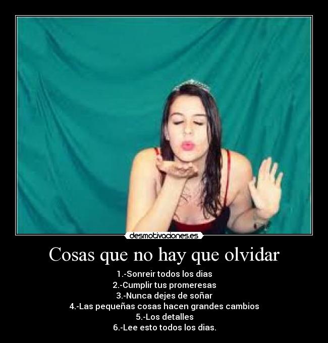 Cosas que no hay que olvidar - 1.-Sonreir todos los dias
2.-Cumplir tus promeresas
3.-Nunca dejes de soñar
4.-Las pequeñas cosas hacen grandes cambios
5.-Los detalles
6.-Lee esto todos los dias.