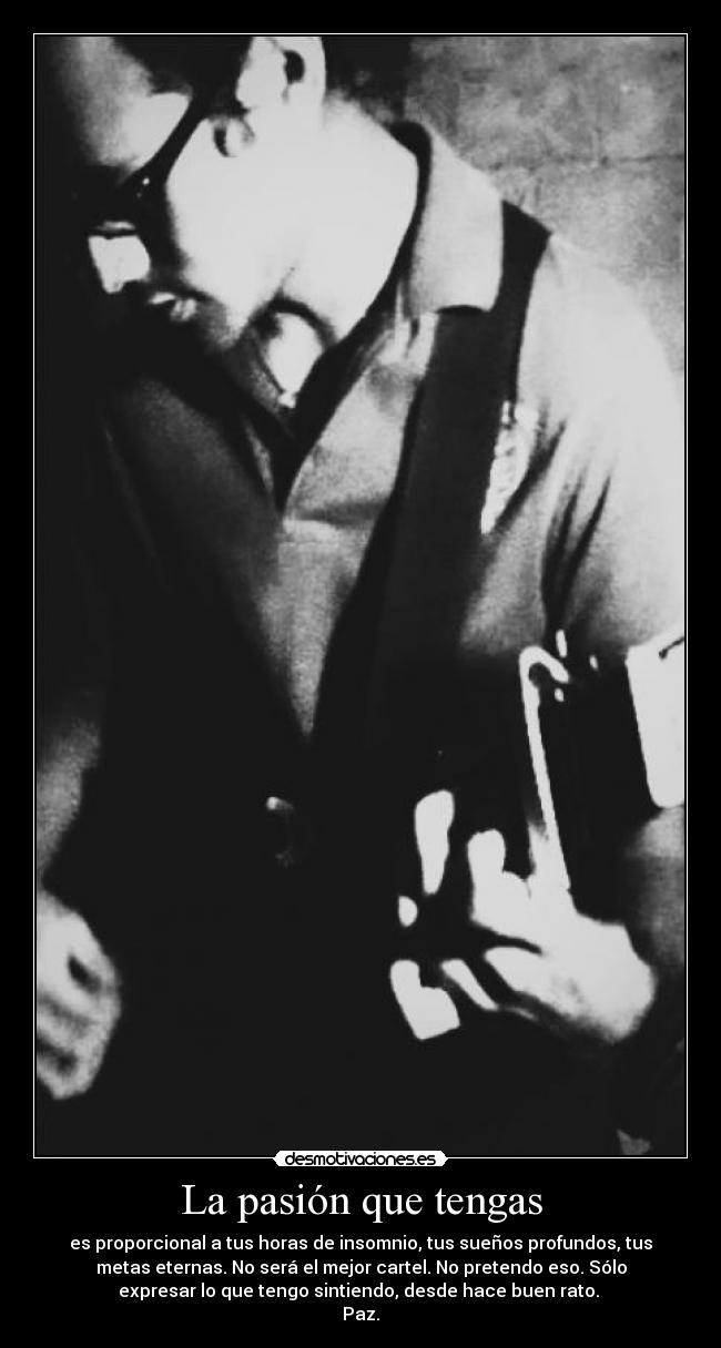 La pasión que tengas - es proporcional a tus horas de insomnio, tus sueños profundos, tus
metas eternas. No será el mejor cartel. No pretendo eso. Sólo
expresar lo que tengo sintiendo, desde hace buen rato. 
Paz.