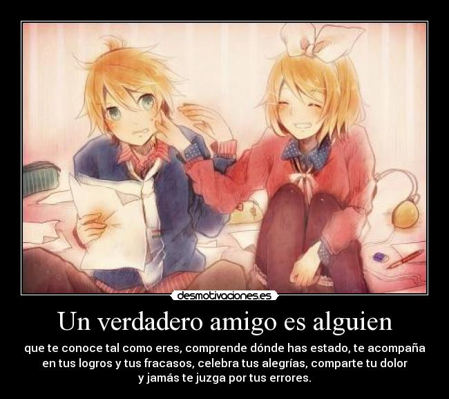 Un verdadero amigo es alguien - que te conoce tal como eres, comprende dónde has estado, te acompaña
en tus logros y tus fracasos, celebra tus alegrías, comparte tu dolor
y jamás te juzga por tus errores.