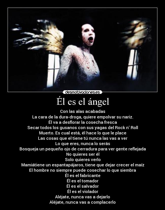 Él es el ángel - Con las alas acabadas
La cara de la dura-droga, quiere empolvar su nariz.
Él va a desflorar la cosecha fresca
Secar todos los gusanos con sus yagas del Rock n Roll
Muerto. Es cual está, él hace lo que le place
Las cosas que el tiene tú nunca las vas a ver
Lo que eres, nunca lo serás
Bosqueja un pequeño ojo de cerradura para ver gente reflejada
No quieres ser él
Solo quieres verlo
Mamiátiene un espantapájaros, tiene que dejar crecer el maíz
El hombre no siempre puede cosechar lo que siembra
Él es el fabricante
Él es el tomador
Él es el salvador
Él es el violador
Aléjate, nunca vas a dejarlo
Aléjate, nunca vas a complacerlo