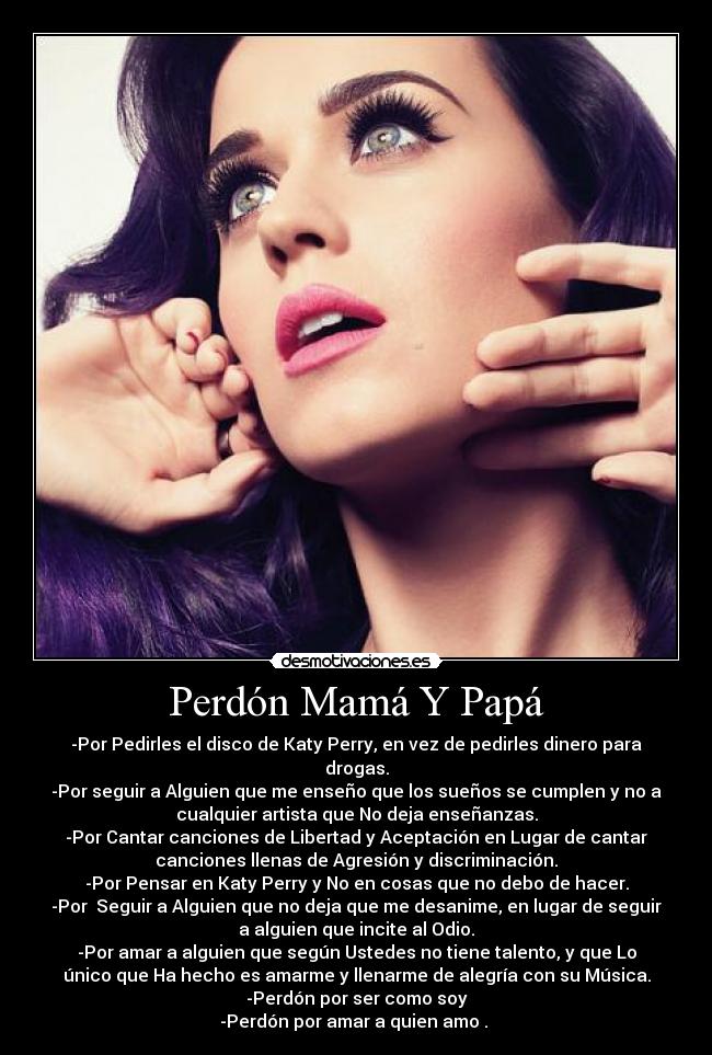 Perdón Mamá Y Papá - -Por Pedirles el disco de Katy Perry, en vez de pedirles dinero para
drogas.
-Por seguir a Alguien que me enseño que los sueños se cumplen y no a
cualquier artista que No deja enseñanzas.
-Por Cantar canciones de Libertad y Aceptación en Lugar de cantar
canciones llenas de Agresión y discriminación.
-Por Pensar en Katy Perry y No en cosas que no debo de hacer.
-Por Seguir a Alguien que no deja que me desanime, en lugar de seguir
a alguien que incite al Odio.
-Por amar a alguien que según Ustedes no tiene talento, y que Lo
único que Ha hecho es amarme y llenarme de alegría con su Música.
-Perdón por ser como soy
-Perdón por amar a quien amo . ♥