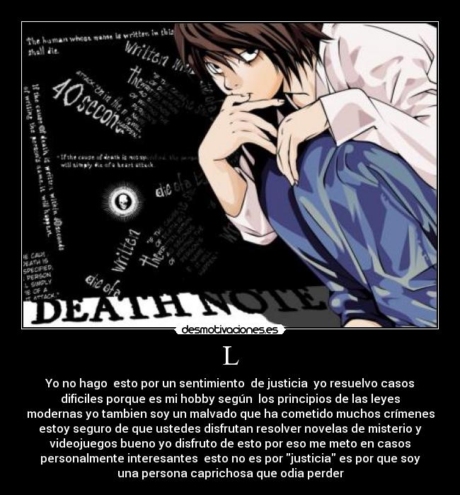 L - Yo no hago esto por un sentimiento de justicia yo resuelvo casos
dificiles porque es mi hobby según los principios de las leyes
modernas yo tambien soy un malvado que ha cometido muchos crímenes
estoy seguro de que ustedes disfrutan resolver novelas de misterio y
videojuegos bueno yo disfruto de esto por eso me meto en casos
personalmente interesantes esto no es por justicia es por que soy
una persona caprichosa que odia perder